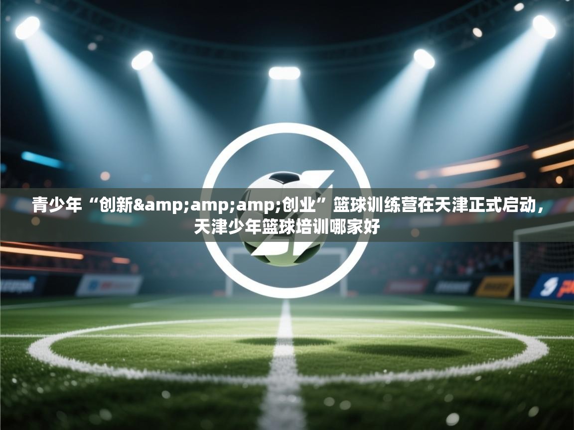 青少年“创新&amp;创业”篮球训练营在天津正式启动，天津少年篮球培训哪家好  第1张