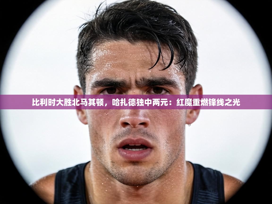 比利时大胜北马其顿,哈扎德独中两元:红魔重燃锋线之光 第1张