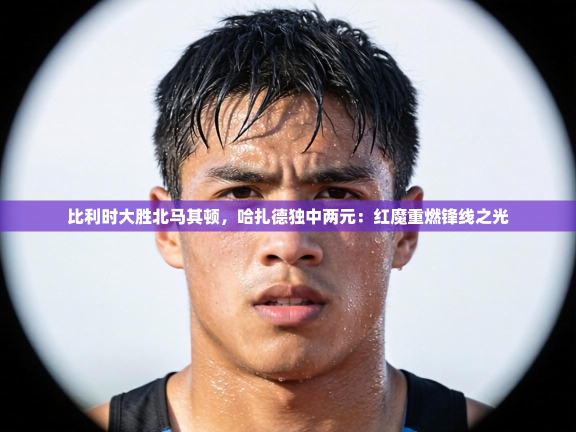 比利时大胜北马其顿,哈扎德独中两元:红魔重燃锋线之光 第2张